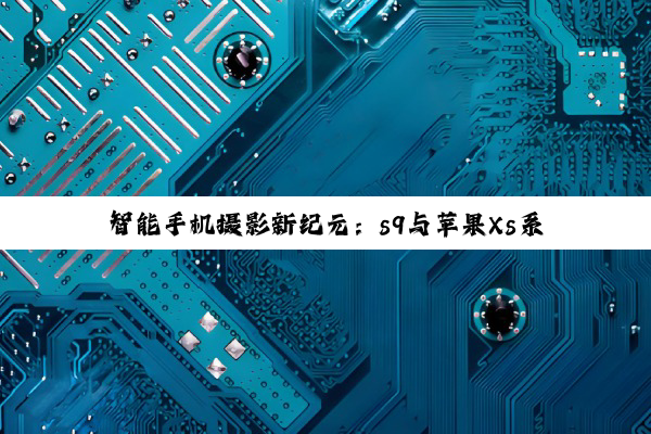 智能手机摄影新纪元：s9与苹果Xs系列摄像头传感器深度剖析